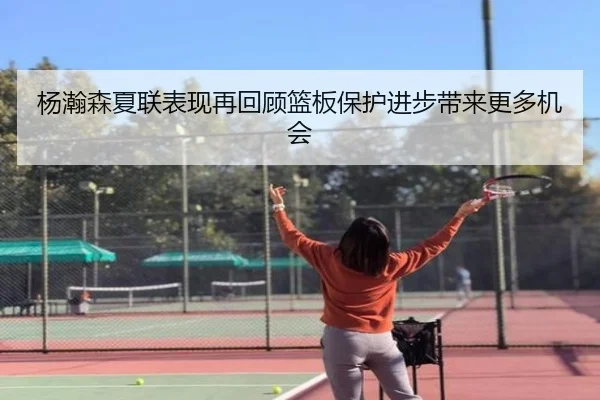 杨瀚森夏联表现再回顾篮板保护进步带来更多机会